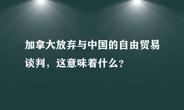 加拿大放弃与中国的自由贸易谈判，这意味着什么？