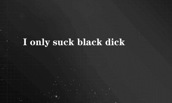 I only suck black dick