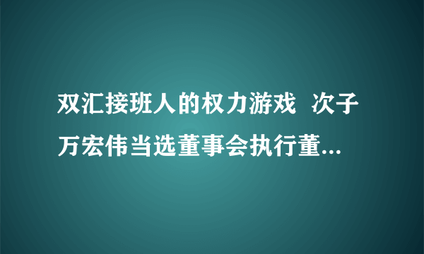 双汇接班人的权力游戏  次子万宏伟当选董事会执行董事兼副主席