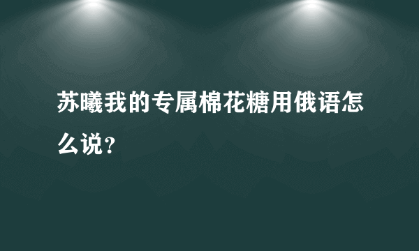 苏曦我的专属棉花糖用俄语怎么说？