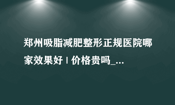 郑州吸脂减肥整形正规医院哪家效果好 | 价格贵吗_面部吸脂手术风险大吗？