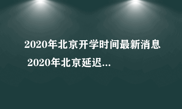 2020年北京开学时间最新消息 2020年北京延迟到什么时候开学