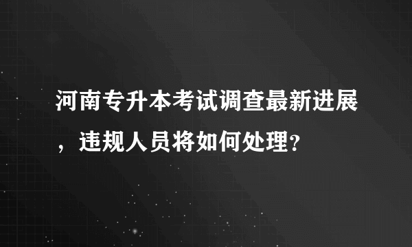 河南专升本考试调查最新进展，违规人员将如何处理？