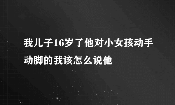 我儿子16岁了他对小女孩动手动脚的我该怎么说他