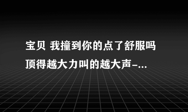 宝贝 我撞到你的点了舒服吗 顶得越大力叫的越大声-情感口述