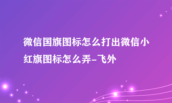 微信国旗图标怎么打出微信小红旗图标怎么弄-飞外