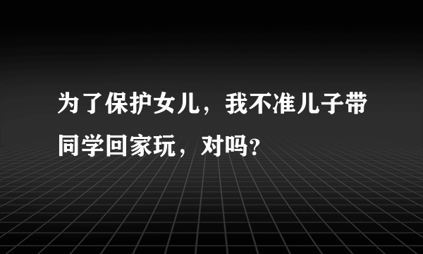 为了保护女儿，我不准儿子带同学回家玩，对吗？