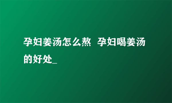 孕妇姜汤怎么熬  孕妇喝姜汤的好处_