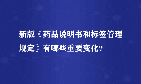 新版《药品说明书和标签管理规定》有哪些重要变化？