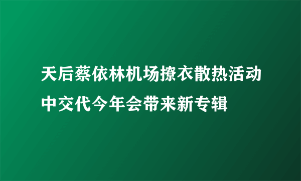 天后蔡依林机场撩衣散热活动中交代今年会带来新专辑