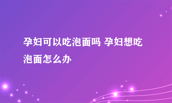 孕妇可以吃泡面吗 孕妇想吃泡面怎么办