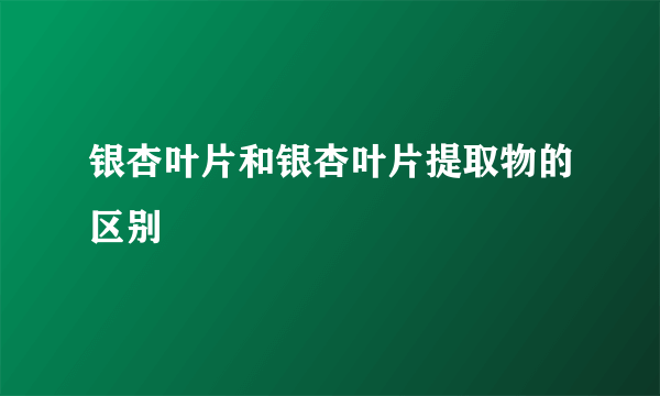 银杏叶片和银杏叶片提取物的区别