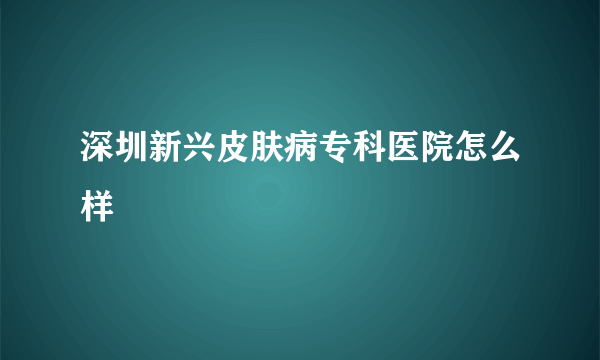 深圳新兴皮肤病专科医院怎么样