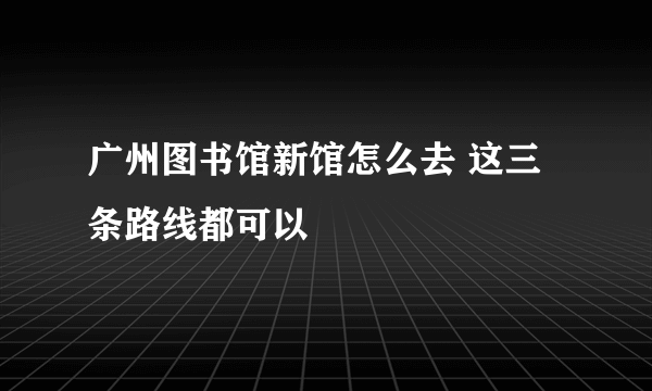 广州图书馆新馆怎么去 这三条路线都可以