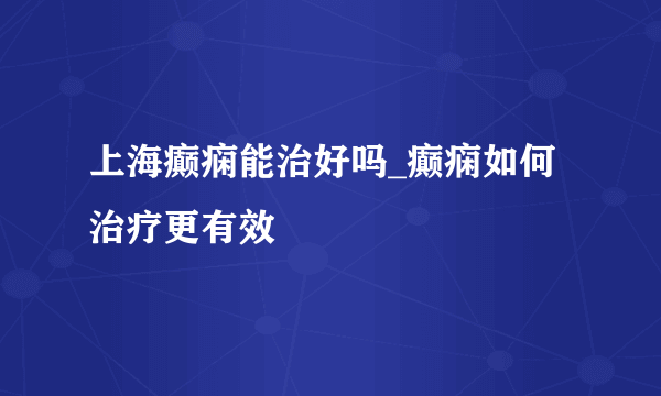 上海癫痫能治好吗_癫痫如何治疗更有效