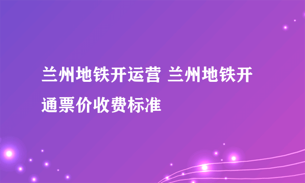 兰州地铁开运营 兰州地铁开通票价收费标准