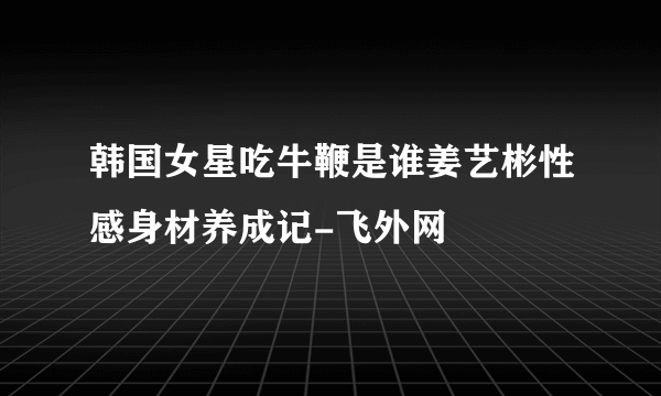 韩国女星吃牛鞭是谁姜艺彬性感身材养成记-飞外网