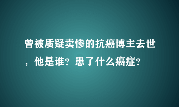 曾被质疑卖惨的抗癌博主去世，他是谁？患了什么癌症？