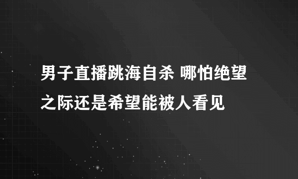 男子直播跳海自杀 哪怕绝望之际还是希望能被人看见