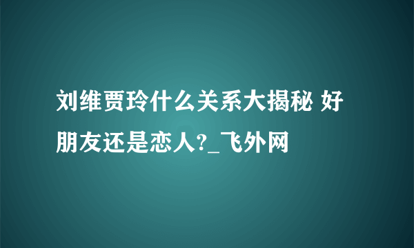 刘维贾玲什么关系大揭秘 好朋友还是恋人?_飞外网