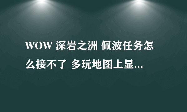 WOW 深岩之洲 佩波任务怎么接不了 多玩地图上显示有感叹号 但是恒定者柯尔头上木有感叹号 求解~