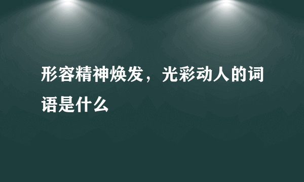 形容精神焕发，光彩动人的词语是什么