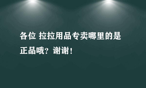 各位 拉拉用品专卖哪里的是正品哦？谢谢！