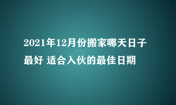 2021年12月份搬家哪天日子最好 适合入伙的最佳日期