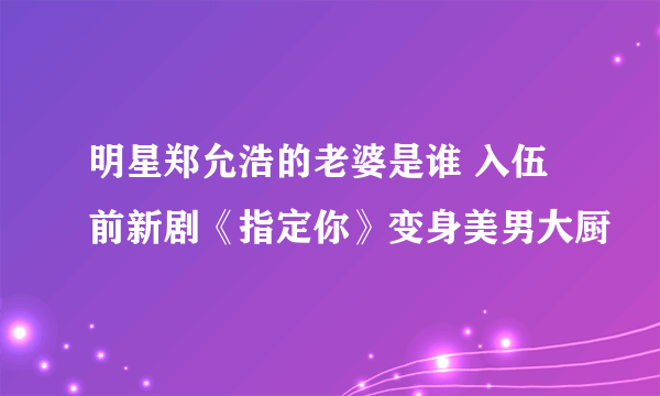 明星郑允浩的老婆是谁 入伍前新剧《指定你》变身美男大厨