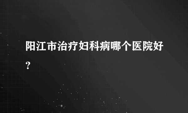 阳江市治疗妇科病哪个医院好？