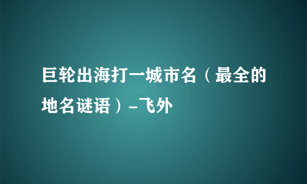 巨轮出海打一城市名（最全的地名谜语）-飞外