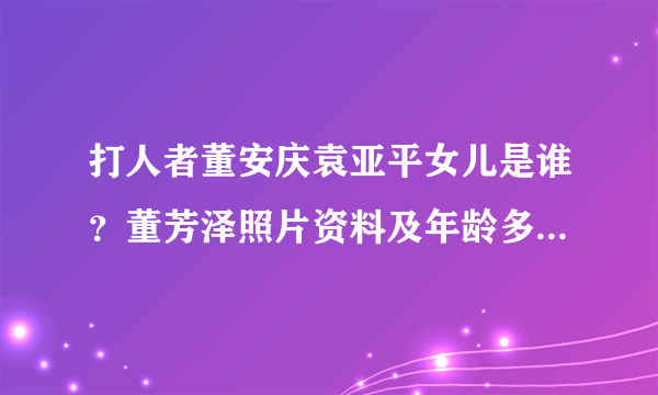 打人者董安庆袁亚平女儿是谁？董芳泽照片资料及年龄多大 - 个人资料