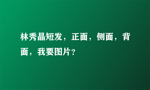 林秀晶短发，正面，侧面，背面，我要图片？