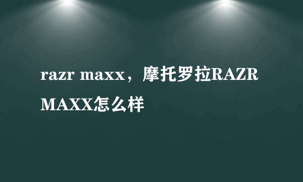 razr maxx，摩托罗拉RAZR MAXX怎么样