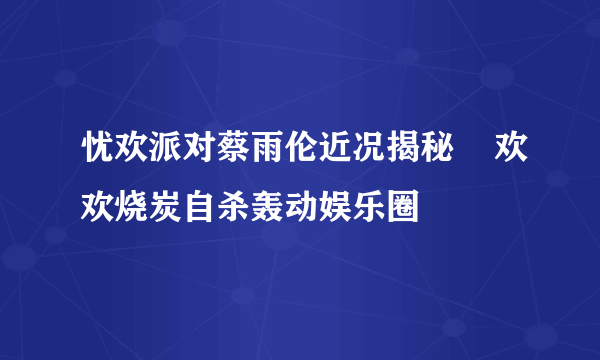 忧欢派对蔡雨伦近况揭秘    欢欢烧炭自杀轰动娱乐圈