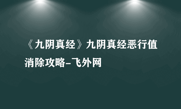 《九阴真经》九阴真经恶行值消除攻略-飞外网