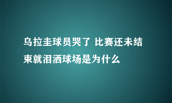 乌拉圭球员哭了 比赛还未结束就泪洒球场是为什么