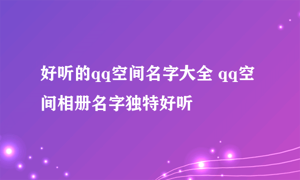 好听的qq空间名字大全 qq空间相册名字独特好听