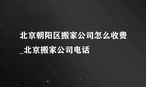 北京朝阳区搬家公司怎么收费_北京搬家公司电话