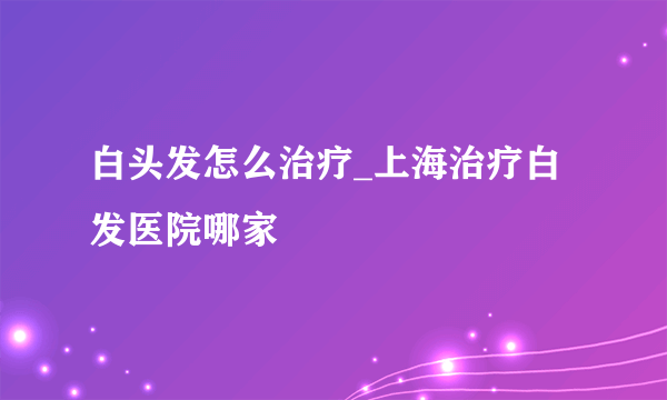 白头发怎么治疗_上海治疗白发医院哪家