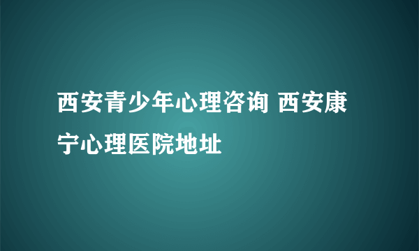 西安青少年心理咨询 西安康宁心理医院地址