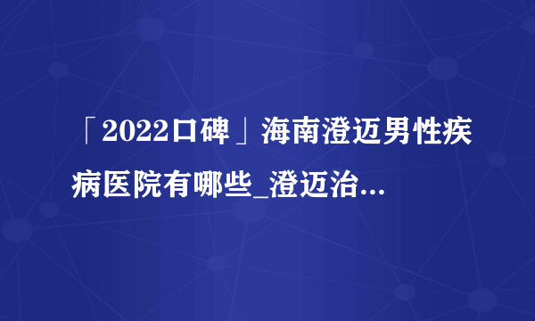 「2022口碑」海南澄迈男性疾病医院有哪些_澄迈治疗早泄哪家好