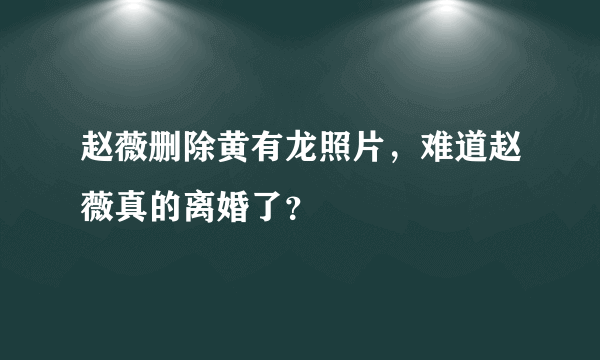 赵薇删除黄有龙照片，难道赵薇真的离婚了？