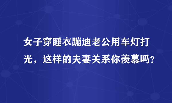 女子穿睡衣蹦迪老公用车灯打光，这样的夫妻关系你羡慕吗？