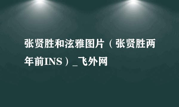 张贤胜和泫雅图片（张贤胜两年前INS）_飞外网