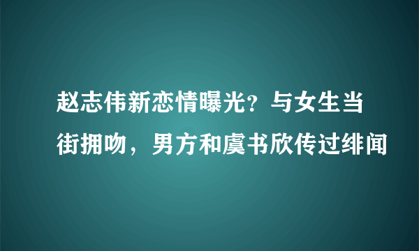 赵志伟新恋情曝光？与女生当街拥吻，男方和虞书欣传过绯闻