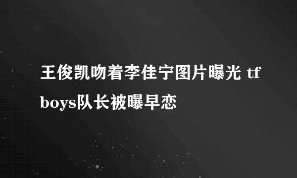 王俊凯吻着李佳宁图片曝光 tfboys队长被曝早恋