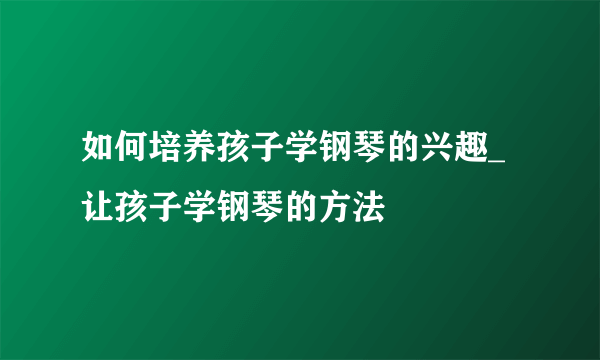 如何培养孩子学钢琴的兴趣_让孩子学钢琴的方法