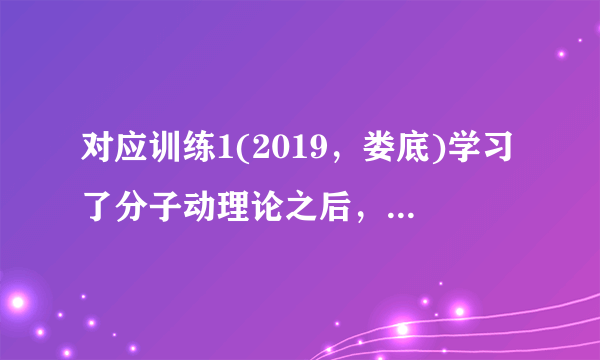 对应训练1(2019，娄底)学习了分子动理论之后，小明总结了很多生活中与分子动理论有关的现象，下列总结中不正确的是(C)A.“花气袭人知骤暖”说明分子的热运动与温度有关B.人造木板黏合剂中的甲醛扩散到空气中造成环境污染C.用透明胶带揭下纸上写错的字，是因为胶带与纸之间有相互的斥力D.“破镜不能重圆”是分子间的距离太大，作用力变得十分微弱