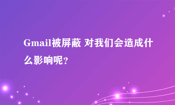 Gmail被屏蔽 对我们会造成什么影响呢？